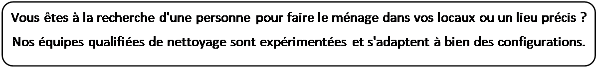 Rectangle  coins arrondis: Vous tes  la recherche d'une personne pour faire le mnage dans vos locaux ou un lieu prcis ?
Nos quipes qualifies de nettoyage sont exprimentes et s'adaptent  bien des configurations.

